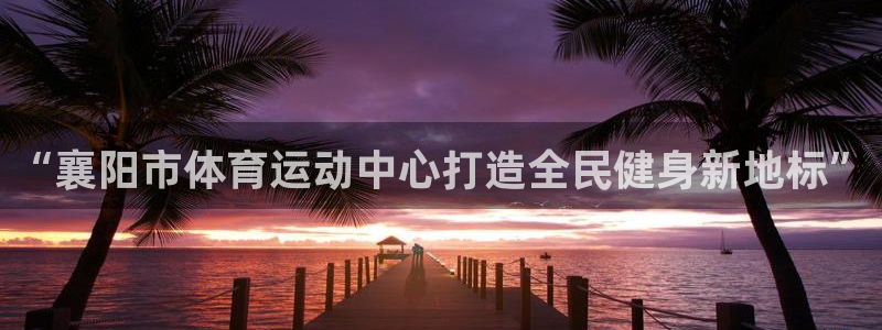 米兰体育登录：“襄阳市体育运动中心打造全民健身新地标”